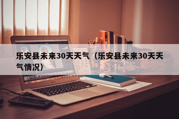 乐安县未来30天天气情况（乐安县未来30天天气）