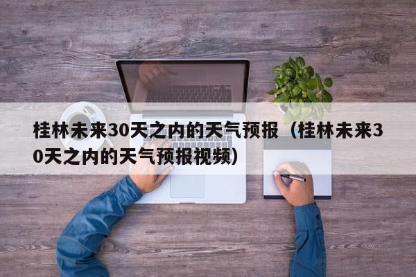 桂林未来30天之内的天气预报视频(桂林未来30天之内的天气预报)