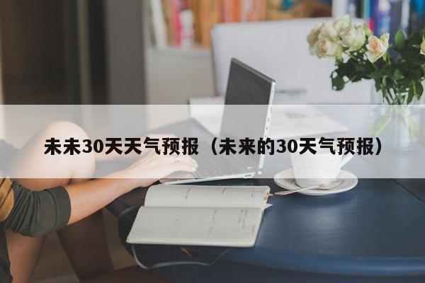 未来的30天气预报，未未30天天气预报