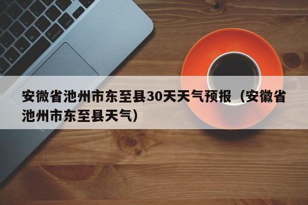 安徽省池州市东至县天气 安微省池州市东至县30天天气预报