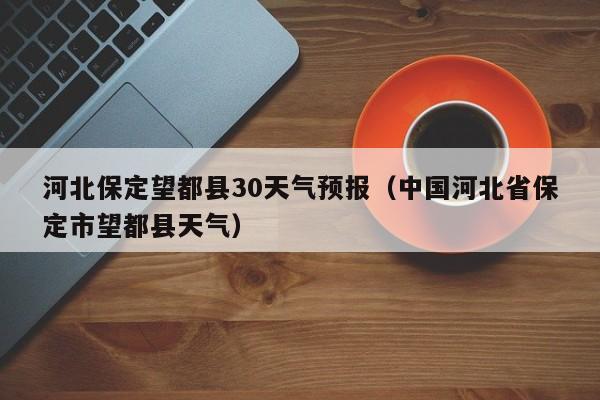 中国河北省保定市望都县天气(河北保定望都县30天气预报)