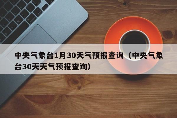 中央气象台30天天气预报查询，中央气象台1月30天气预报查询